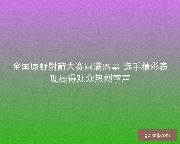 全国原野射箭大赛圆满落幕 选手精彩表现赢得观众热烈掌声 全国原野射箭大赛圆满落幕 选手精彩表现赢得观众热烈掌声