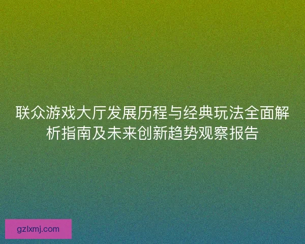 联众游戏大厅发展历程与经典玩法全面解析指南及未来创新趋势观察报告
