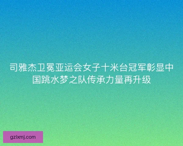司雅杰卫冕亚运会女子十米台冠军彰显中国跳水梦之队传承力量再升级 司雅杰卫冕亚运会女子十米台冠军彰显中国跳水梦之队传承力量再升级