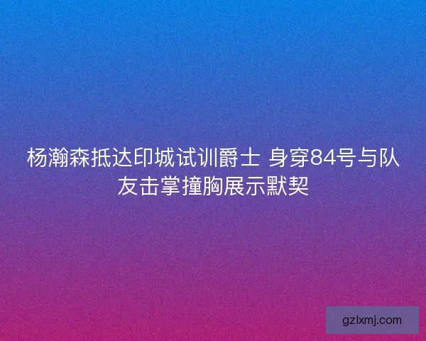杨瀚森抵达印城试训爵士 身穿84号与队友击掌撞胸展示默契