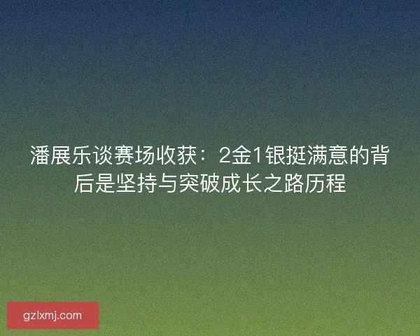 潘展乐谈赛场收获：2金1银挺满意的背后是坚持与突破成长之路历程