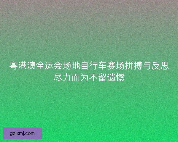 粤港澳全运会场地自行车赛场拼搏与反思尽力而为不留遗憾
