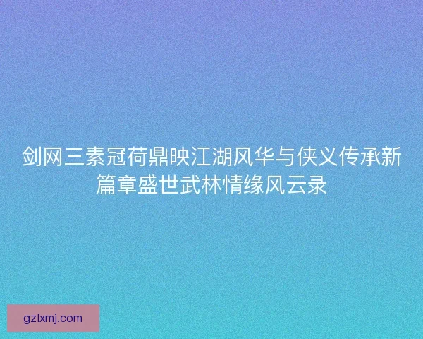 剑网三素冠荷鼎映江湖风华与侠义传承新篇章盛世武林情缘风云录