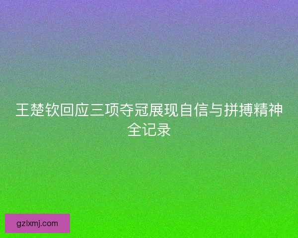 王楚钦回应三项夺冠展现自信与拼搏精神全记录