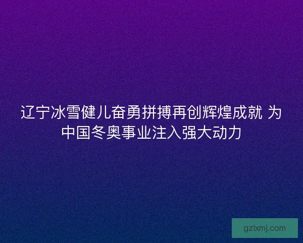 辽宁冰雪健儿奋勇拼搏再创辉煌成就 为中国冬奥事业注入强大动力