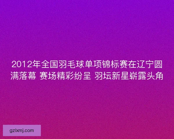 2012年全国羽毛球单项锦标赛在辽宁圆满落幕 赛场精彩纷呈 羽坛新星崭露头角