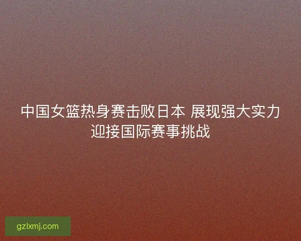 中国女篮热身赛击败日本 展现强大实力迎接国际赛事挑战