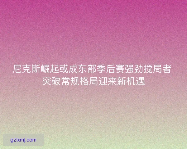 尼克斯崛起或成东部季后赛强劲搅局者 突破常规格局迎来新机遇
