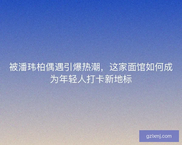 被潘玮柏偶遇引爆热潮，这家面馆如何成为年轻人打卡新地标