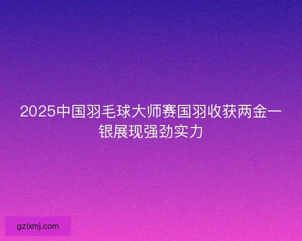 2025中国羽毛球大师赛国羽收获两金一银展现强劲实力