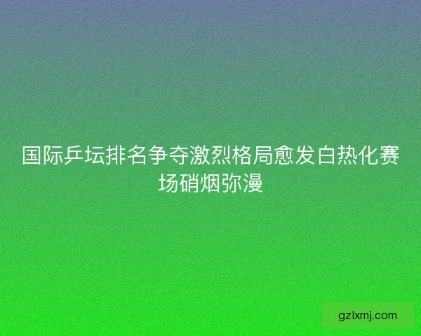 国际乒坛排名争夺激烈格局愈发白热化赛场硝烟弥漫