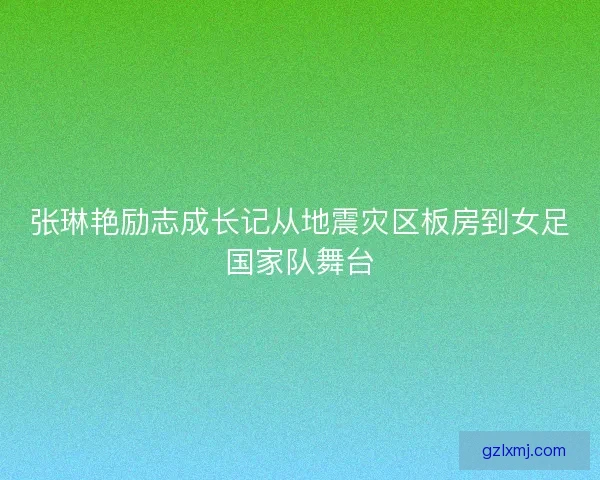 张琳艳励志成长记从地震灾区板房到女足国家队舞台 张琳艳励志成长记从地震灾区板房到女足国家队舞台