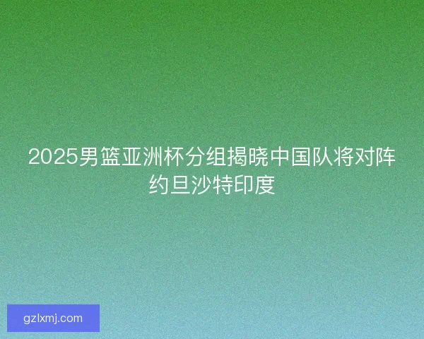 2025男篮亚洲杯分组揭晓中国队将对阵约旦沙特印度