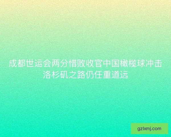 成都世运会两分惜败收官中国橄榄球冲击洛杉矶之路仍任重道远