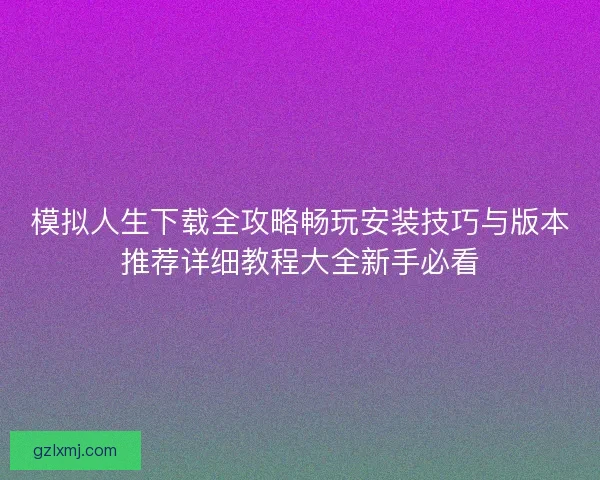 模拟人生下载全攻略畅玩安装技巧与版本推荐详细教程大全新手必看 模拟人生下载全攻略畅玩安装技巧与版本推荐详细教程大全新手必看