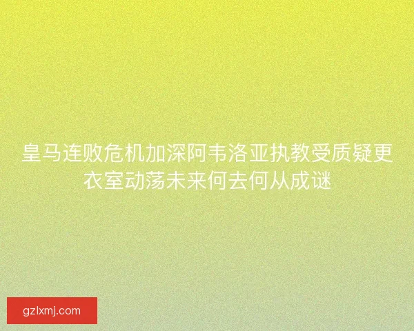 皇马连败危机加深阿韦洛亚执教受质疑更衣室动荡未来何去何从成谜 皇马连败危机加深阿韦洛亚执教受质疑更衣室动荡未来何去何从成谜