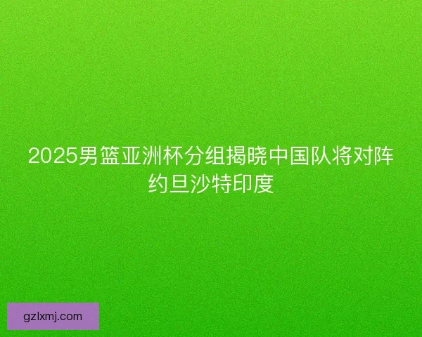 2025男篮亚洲杯分组揭晓中国队将对阵约旦沙特印度