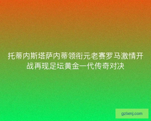 托蒂内斯塔萨内蒂领衔元老赛罗马激情开战再现足坛黄金一代传奇对决 托蒂内斯塔萨内蒂领衔元老赛罗马激情开战再现足坛黄金一代传奇对决