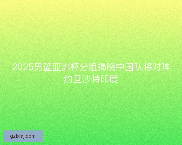 2025男篮亚洲杯分组揭晓中国队将对阵约旦沙特印度 2025男篮亚洲杯分组揭晓中国队将对阵约旦沙特印度
