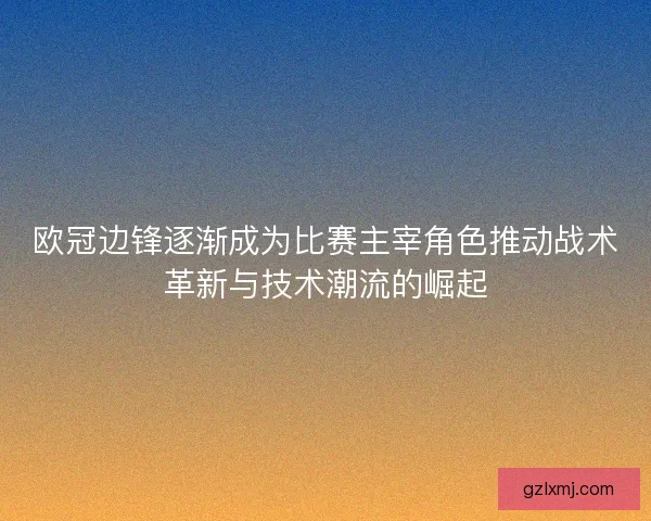 欧冠边锋逐渐成为比赛主宰角色推动战术革新与技术潮流的崛起
