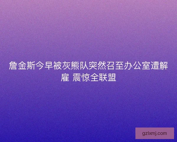 詹金斯今早被灰熊队突然召至办公室遭解雇 震惊全联盟