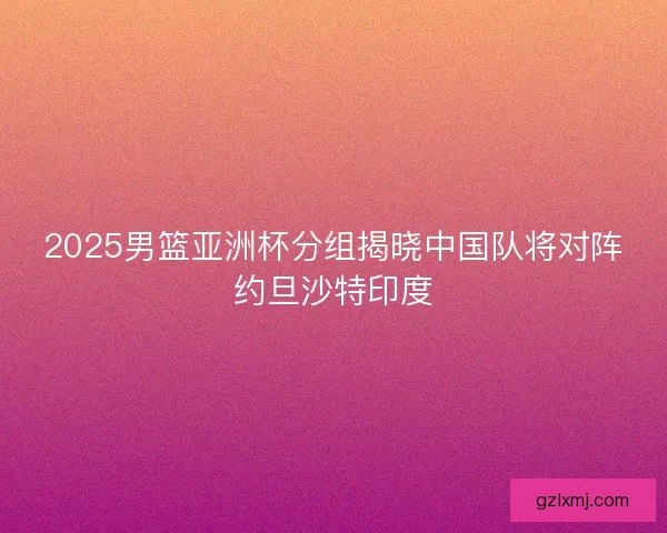 2025男篮亚洲杯分组揭晓中国队将对阵约旦沙特印度