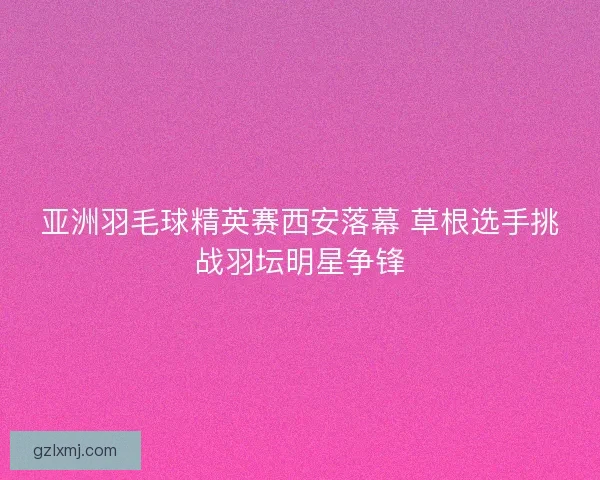 亚洲羽毛球精英赛西安落幕 草根选手挑战羽坛明星争锋