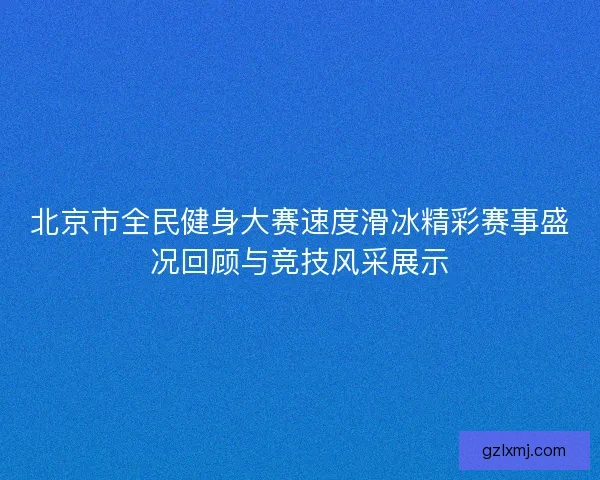 北京市全民健身大赛速度滑冰精彩赛事盛况回顾与竞技风采展示