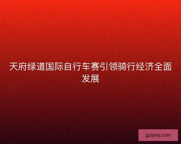 天府绿道国际自行车赛引领骑行经济全面发展