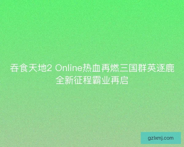 吞食天地2 Online热血再燃三国群英逐鹿全新征程霸业再启