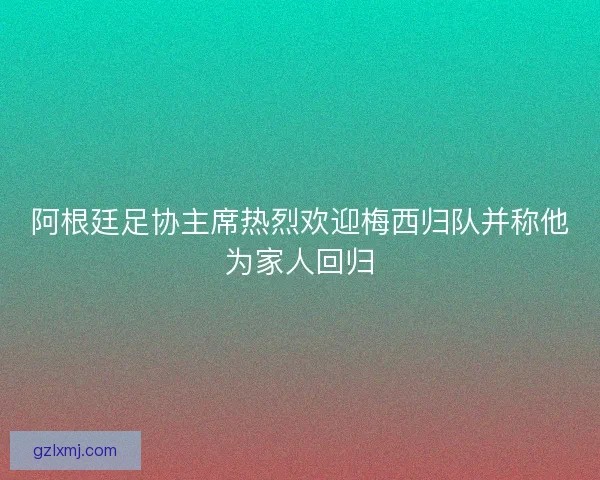 阿根廷足协主席热烈欢迎梅西归队并称他为家人回归 阿根廷足协主席热烈欢迎梅西归队并称他为家人回归