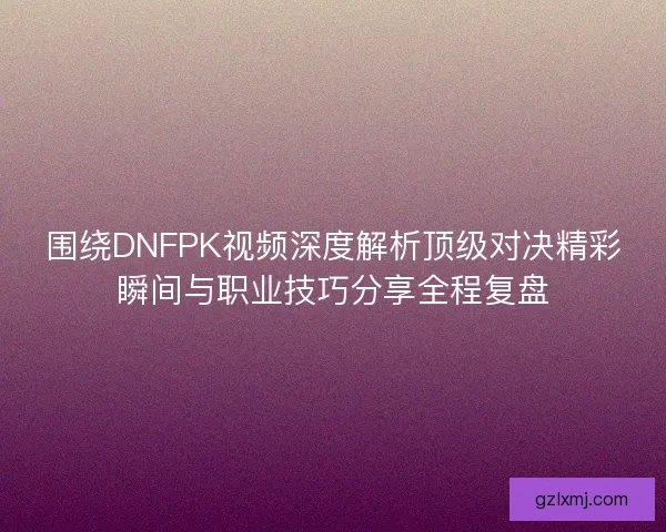 围绕DNFPK视频深度解析顶级对决精彩瞬间与职业技巧分享全程复盘 围绕DNFPK视频深度解析顶级对决精彩瞬间与职业技巧分享全程复盘